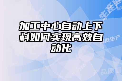 加工中心自動上下料如何實現高效自動化