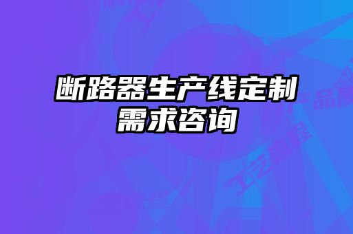 斷路器生產(chǎn)線定制需求咨詢(xún)