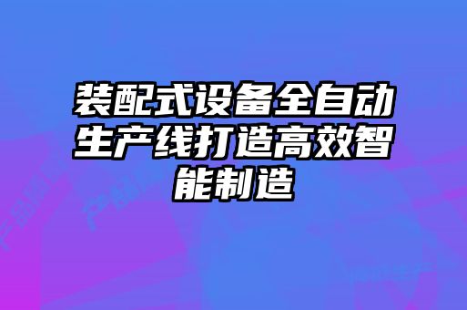 裝配式設備全自動生產(chǎn)線打造高效智能制造