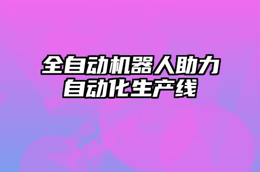 全自動機(jī)器人助力自動化生產(chǎn)線